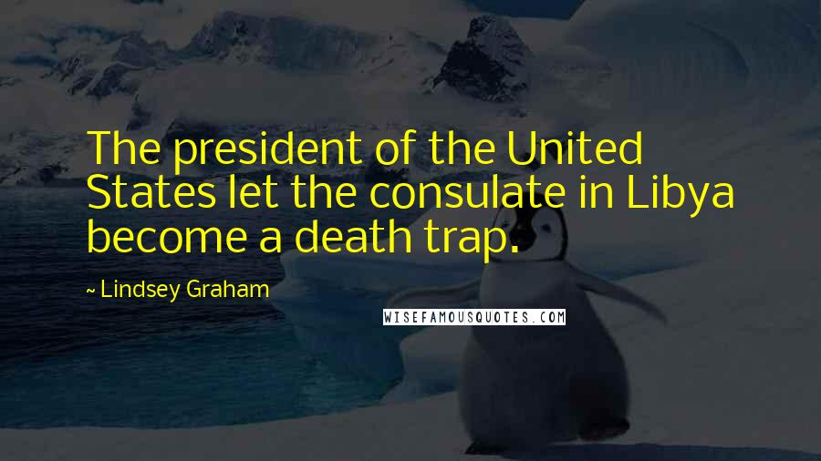 Lindsey Graham Quotes: The president of the United States let the consulate in Libya become a death trap.
