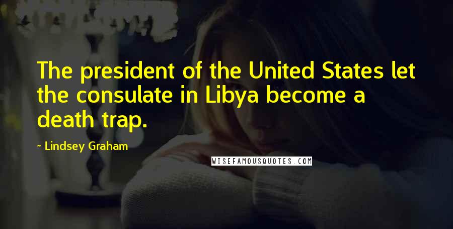 Lindsey Graham Quotes: The president of the United States let the consulate in Libya become a death trap.