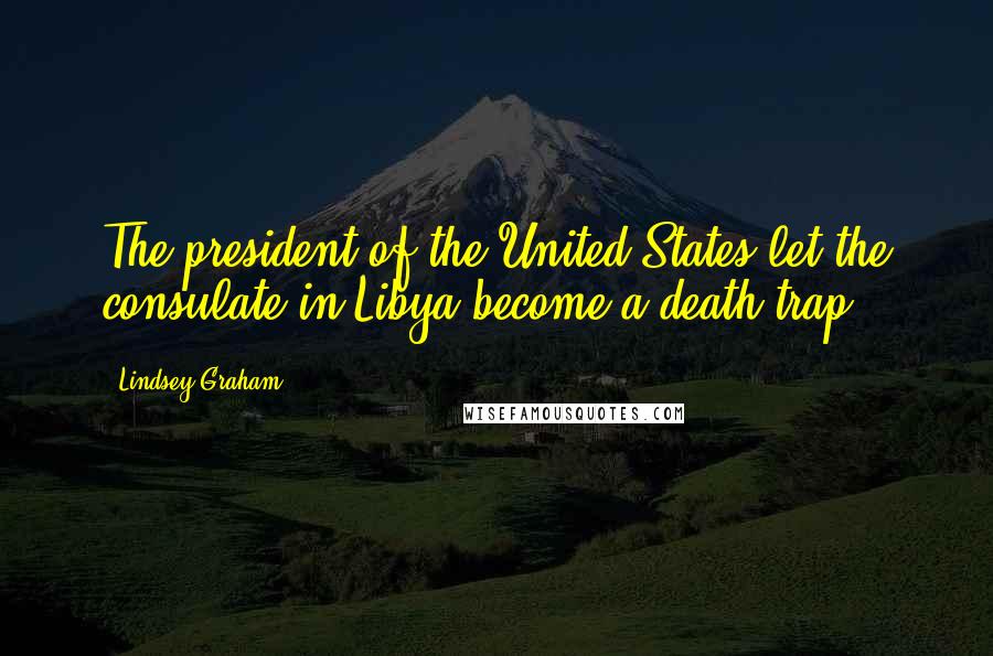 Lindsey Graham Quotes: The president of the United States let the consulate in Libya become a death trap.