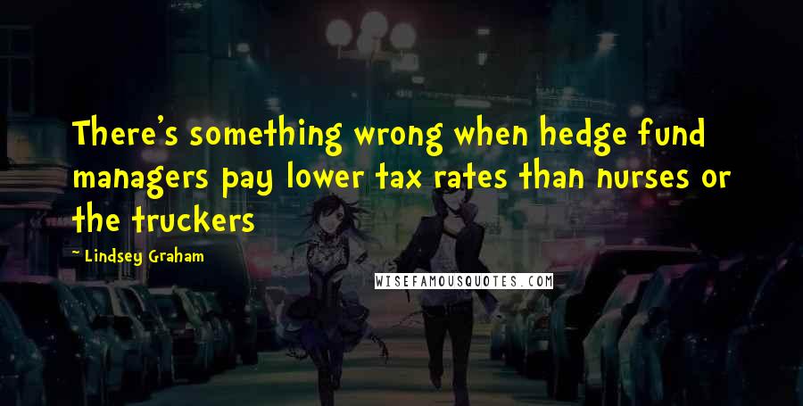 Lindsey Graham Quotes: There's something wrong when hedge fund managers pay lower tax rates than nurses or the truckers