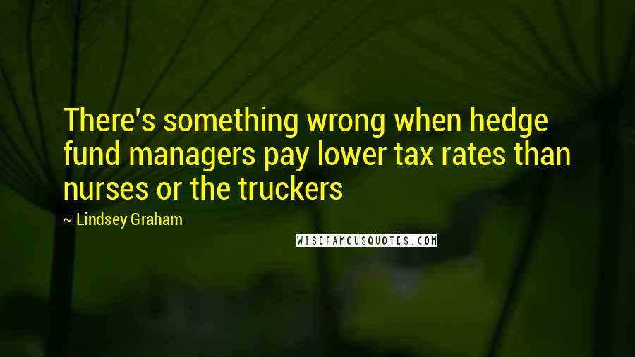 Lindsey Graham Quotes: There's something wrong when hedge fund managers pay lower tax rates than nurses or the truckers