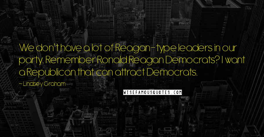 Lindsey Graham Quotes: We don't have a lot of Reagan-type leaders in our party. Remember Ronald Reagan Democrats? I want a Republican that can attract Democrats.