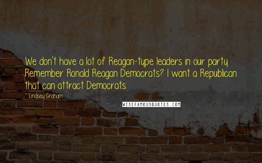 Lindsey Graham Quotes: We don't have a lot of Reagan-type leaders in our party. Remember Ronald Reagan Democrats? I want a Republican that can attract Democrats.
