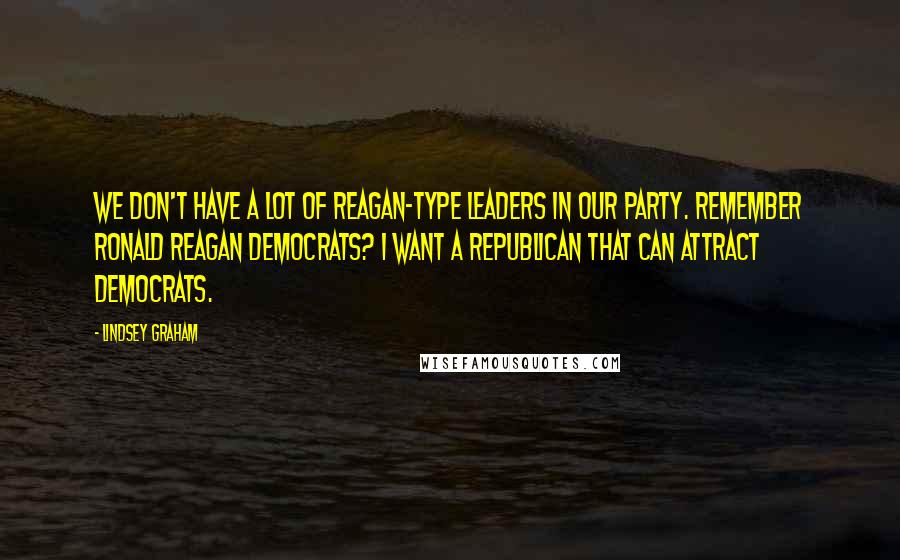 Lindsey Graham Quotes: We don't have a lot of Reagan-type leaders in our party. Remember Ronald Reagan Democrats? I want a Republican that can attract Democrats.