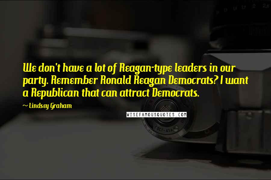 Lindsey Graham Quotes: We don't have a lot of Reagan-type leaders in our party. Remember Ronald Reagan Democrats? I want a Republican that can attract Democrats.