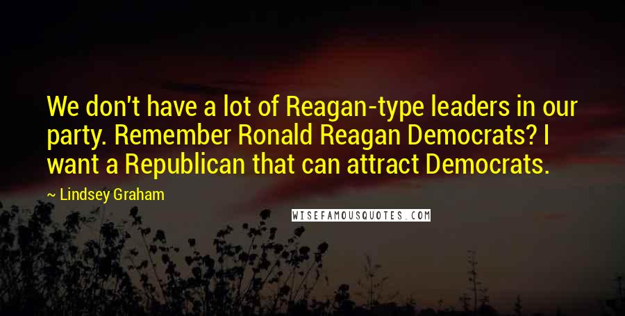 Lindsey Graham Quotes: We don't have a lot of Reagan-type leaders in our party. Remember Ronald Reagan Democrats? I want a Republican that can attract Democrats.