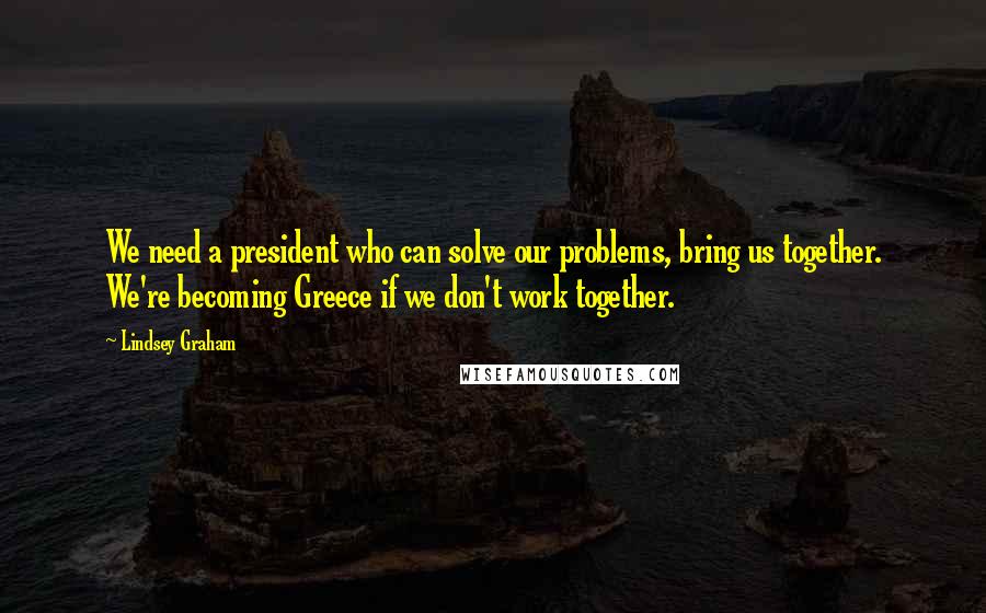 Lindsey Graham Quotes: We need a president who can solve our problems, bring us together. We're becoming Greece if we don't work together.