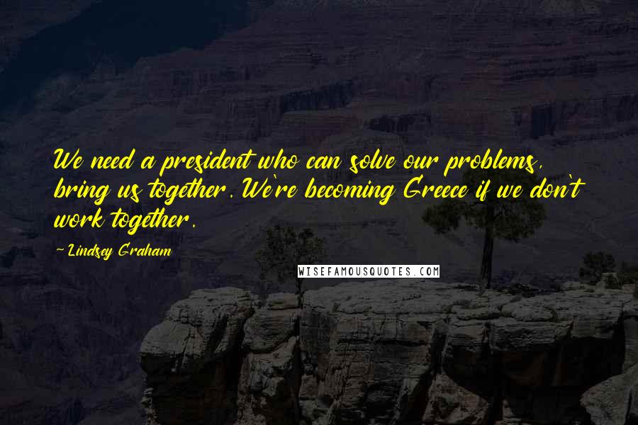 Lindsey Graham Quotes: We need a president who can solve our problems, bring us together. We're becoming Greece if we don't work together.