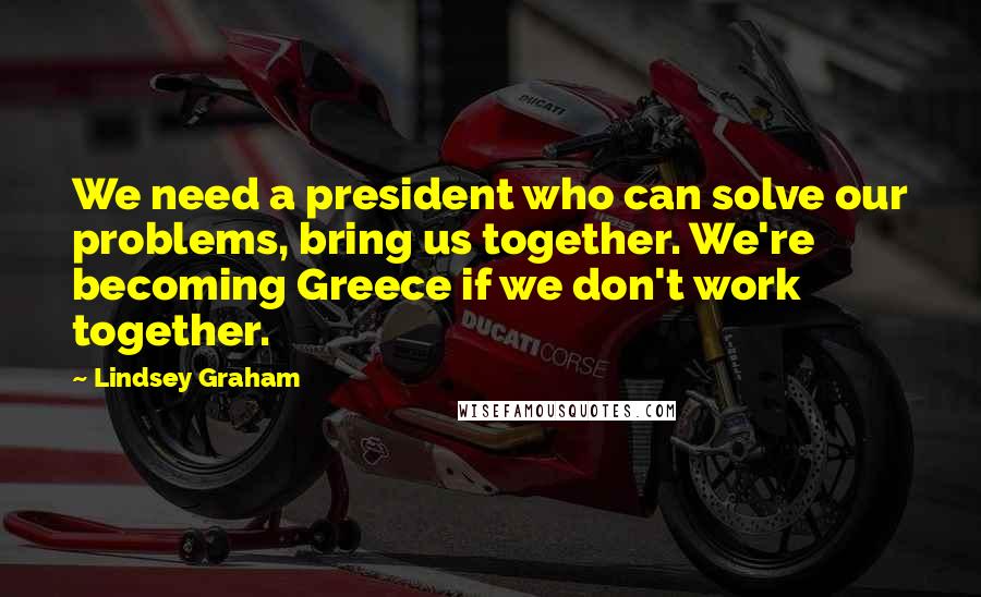 Lindsey Graham Quotes: We need a president who can solve our problems, bring us together. We're becoming Greece if we don't work together.