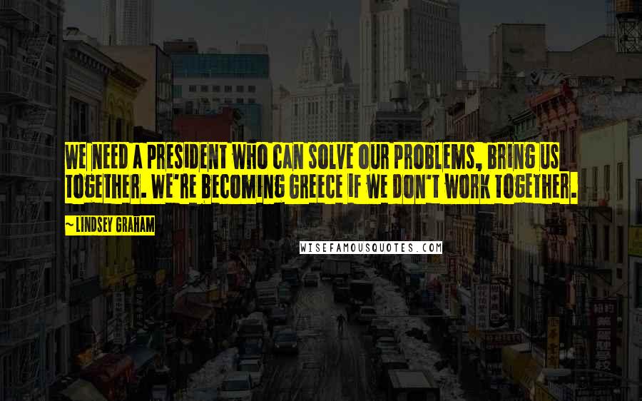 Lindsey Graham Quotes: We need a president who can solve our problems, bring us together. We're becoming Greece if we don't work together.