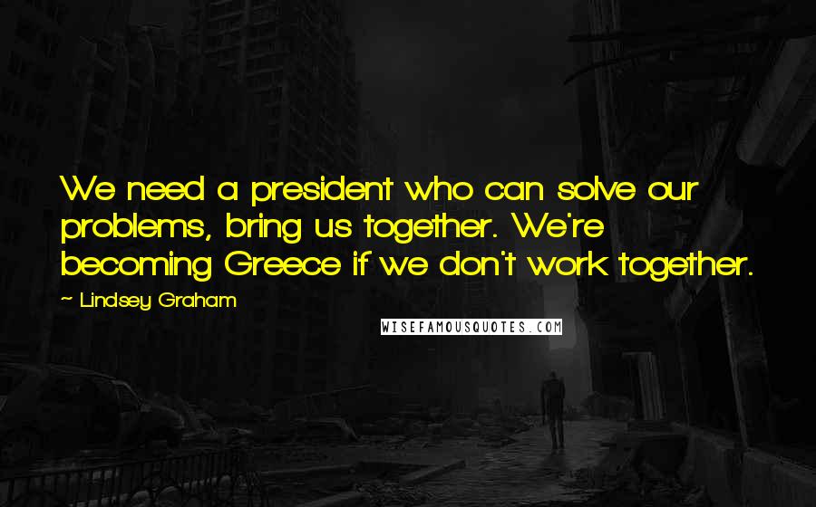 Lindsey Graham Quotes: We need a president who can solve our problems, bring us together. We're becoming Greece if we don't work together.