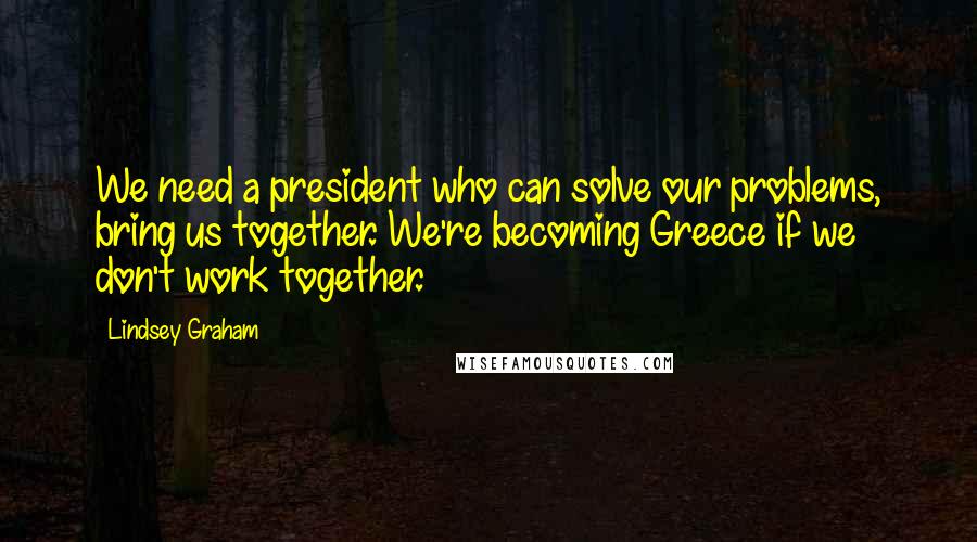 Lindsey Graham Quotes: We need a president who can solve our problems, bring us together. We're becoming Greece if we don't work together.