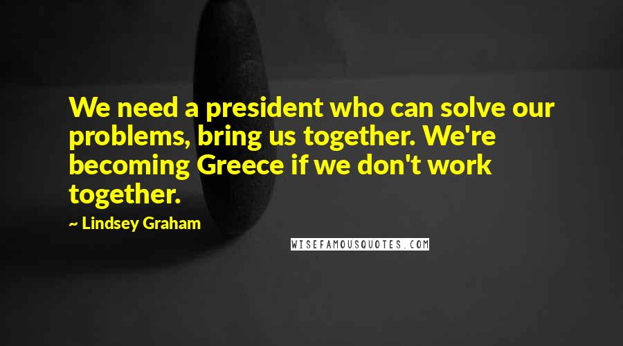 Lindsey Graham Quotes: We need a president who can solve our problems, bring us together. We're becoming Greece if we don't work together.