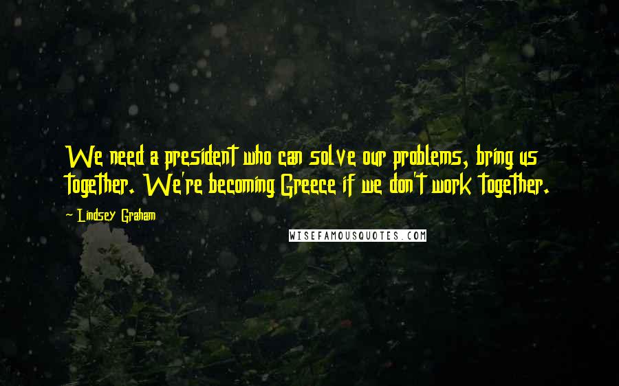 Lindsey Graham Quotes: We need a president who can solve our problems, bring us together. We're becoming Greece if we don't work together.