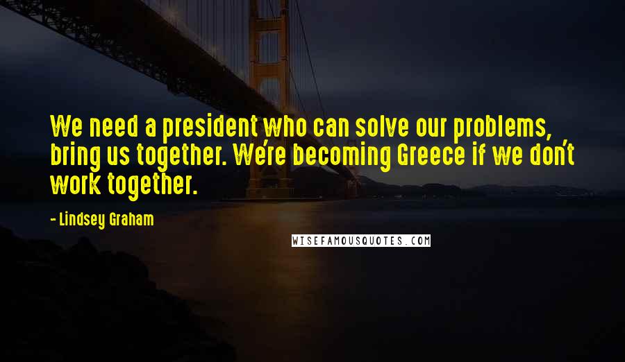 Lindsey Graham Quotes: We need a president who can solve our problems, bring us together. We're becoming Greece if we don't work together.