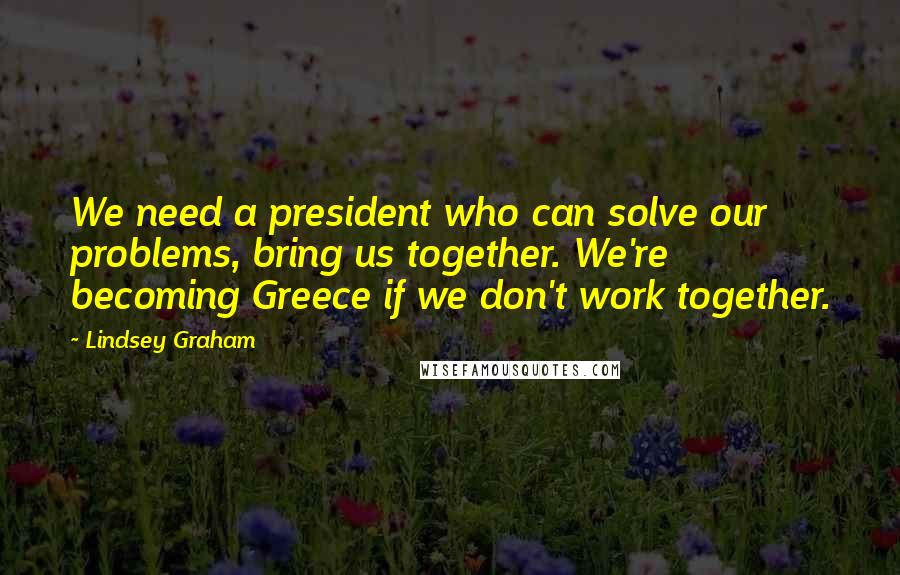 Lindsey Graham Quotes: We need a president who can solve our problems, bring us together. We're becoming Greece if we don't work together.