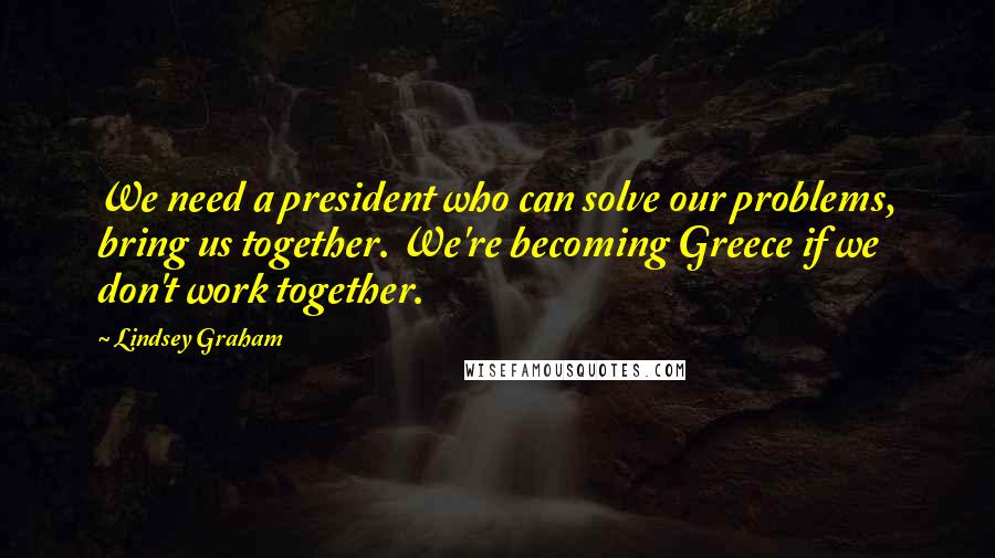 Lindsey Graham Quotes: We need a president who can solve our problems, bring us together. We're becoming Greece if we don't work together.