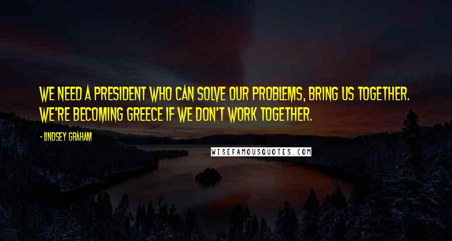 Lindsey Graham Quotes: We need a president who can solve our problems, bring us together. We're becoming Greece if we don't work together.