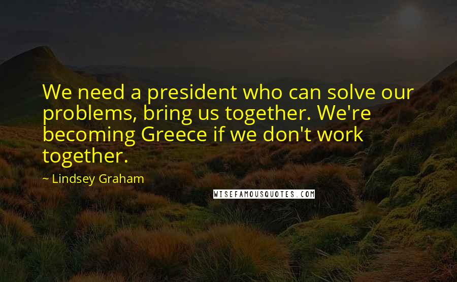 Lindsey Graham Quotes: We need a president who can solve our problems, bring us together. We're becoming Greece if we don't work together.