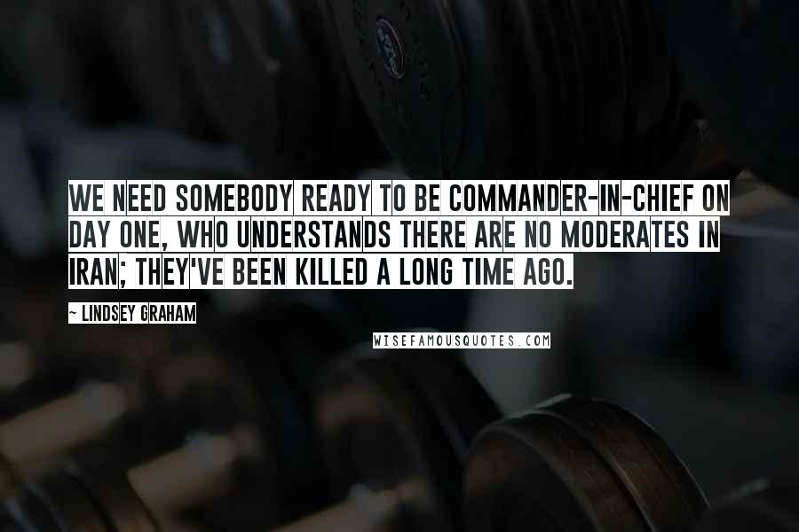 Lindsey Graham Quotes: We need somebody ready to be commander-in-chief on day one, who understands there are no moderates in Iran; they've been killed a long time ago.