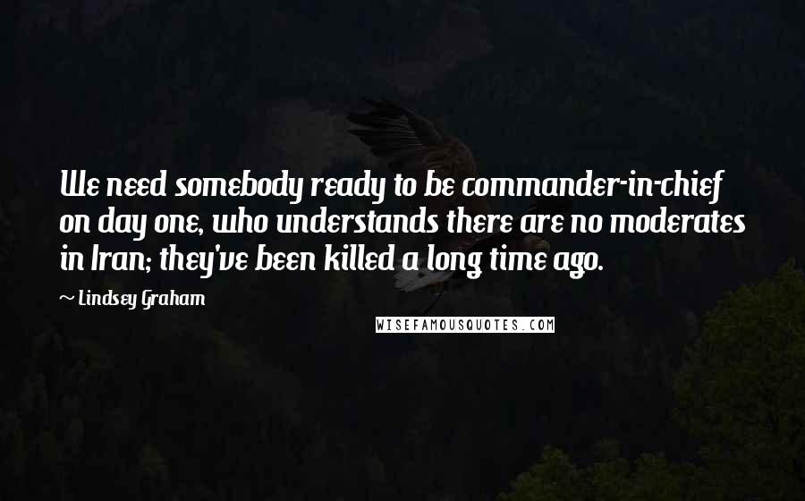 Lindsey Graham Quotes: We need somebody ready to be commander-in-chief on day one, who understands there are no moderates in Iran; they've been killed a long time ago.