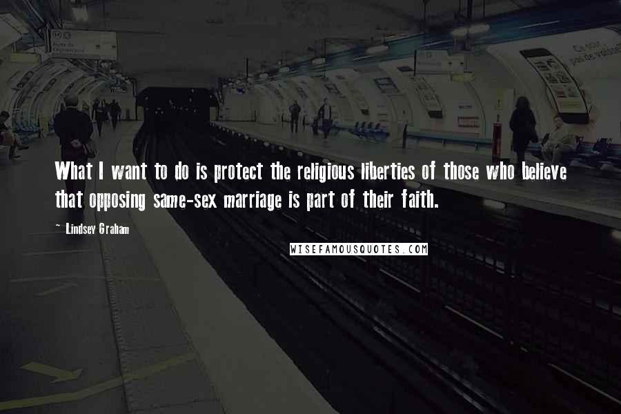 Lindsey Graham Quotes: What I want to do is protect the religious liberties of those who believe that opposing same-sex marriage is part of their faith.