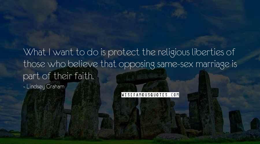 Lindsey Graham Quotes: What I want to do is protect the religious liberties of those who believe that opposing same-sex marriage is part of their faith.