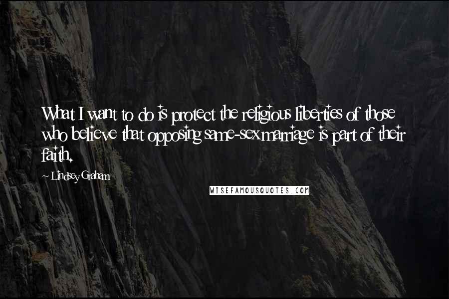 Lindsey Graham Quotes: What I want to do is protect the religious liberties of those who believe that opposing same-sex marriage is part of their faith.