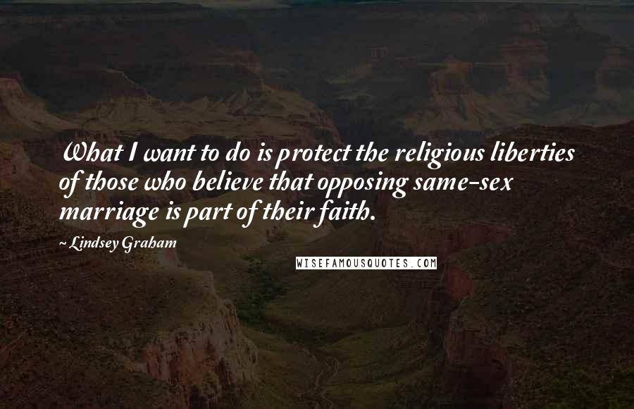 Lindsey Graham Quotes: What I want to do is protect the religious liberties of those who believe that opposing same-sex marriage is part of their faith.