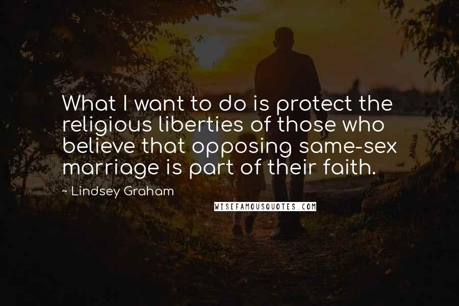 Lindsey Graham Quotes: What I want to do is protect the religious liberties of those who believe that opposing same-sex marriage is part of their faith.