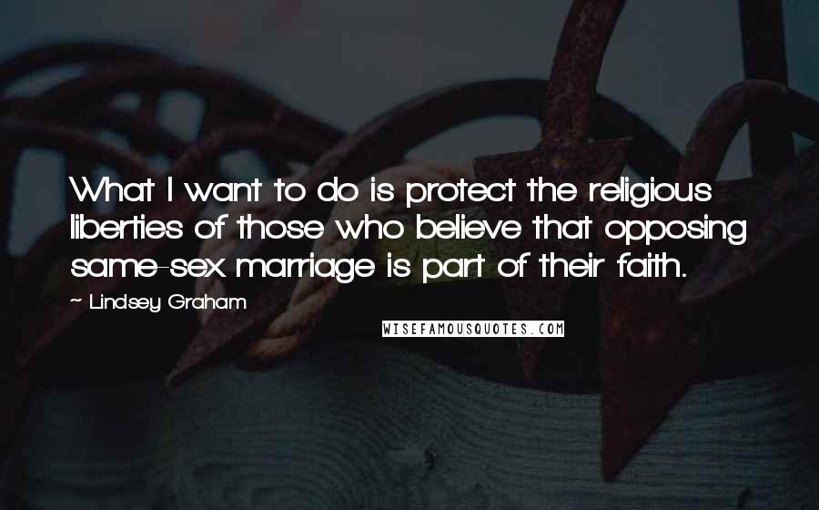 Lindsey Graham Quotes: What I want to do is protect the religious liberties of those who believe that opposing same-sex marriage is part of their faith.