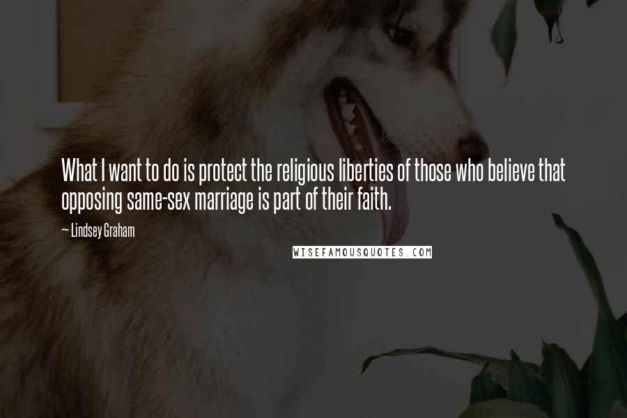 Lindsey Graham Quotes: What I want to do is protect the religious liberties of those who believe that opposing same-sex marriage is part of their faith.