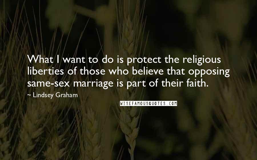 Lindsey Graham Quotes: What I want to do is protect the religious liberties of those who believe that opposing same-sex marriage is part of their faith.