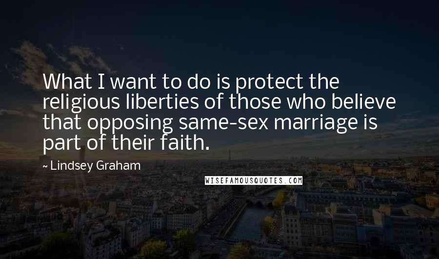 Lindsey Graham Quotes: What I want to do is protect the religious liberties of those who believe that opposing same-sex marriage is part of their faith.