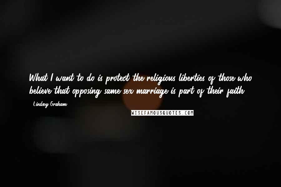 Lindsey Graham Quotes: What I want to do is protect the religious liberties of those who believe that opposing same-sex marriage is part of their faith.