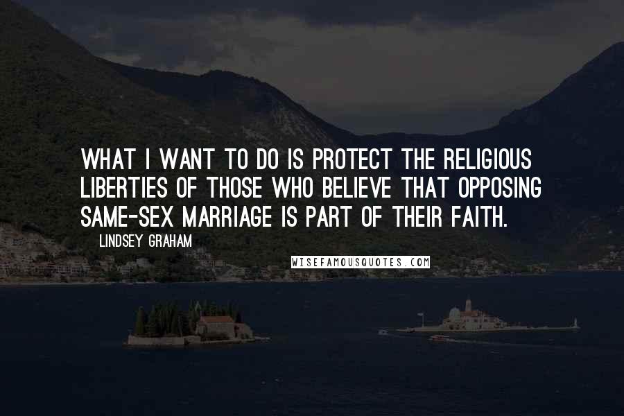 Lindsey Graham Quotes: What I want to do is protect the religious liberties of those who believe that opposing same-sex marriage is part of their faith.