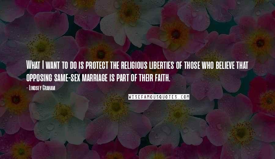 Lindsey Graham Quotes: What I want to do is protect the religious liberties of those who believe that opposing same-sex marriage is part of their faith.