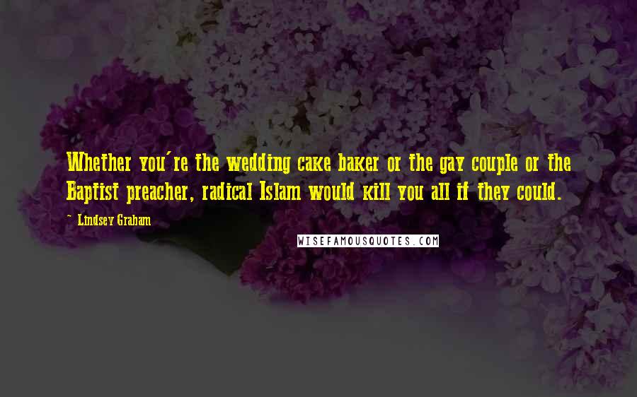 Lindsey Graham Quotes: Whether you're the wedding cake baker or the gay couple or the Baptist preacher, radical Islam would kill you all if they could.