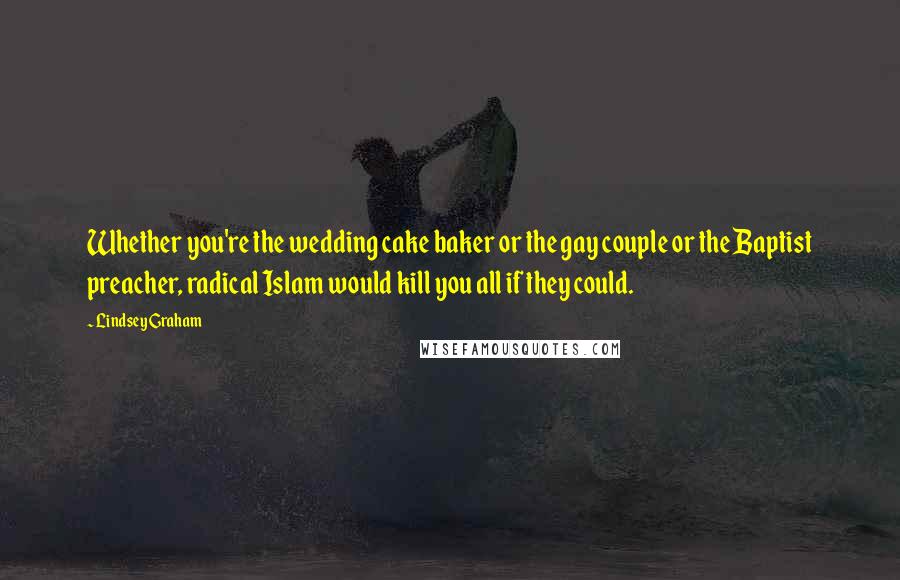 Lindsey Graham Quotes: Whether you're the wedding cake baker or the gay couple or the Baptist preacher, radical Islam would kill you all if they could.