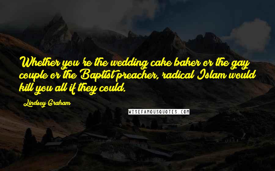 Lindsey Graham Quotes: Whether you're the wedding cake baker or the gay couple or the Baptist preacher, radical Islam would kill you all if they could.