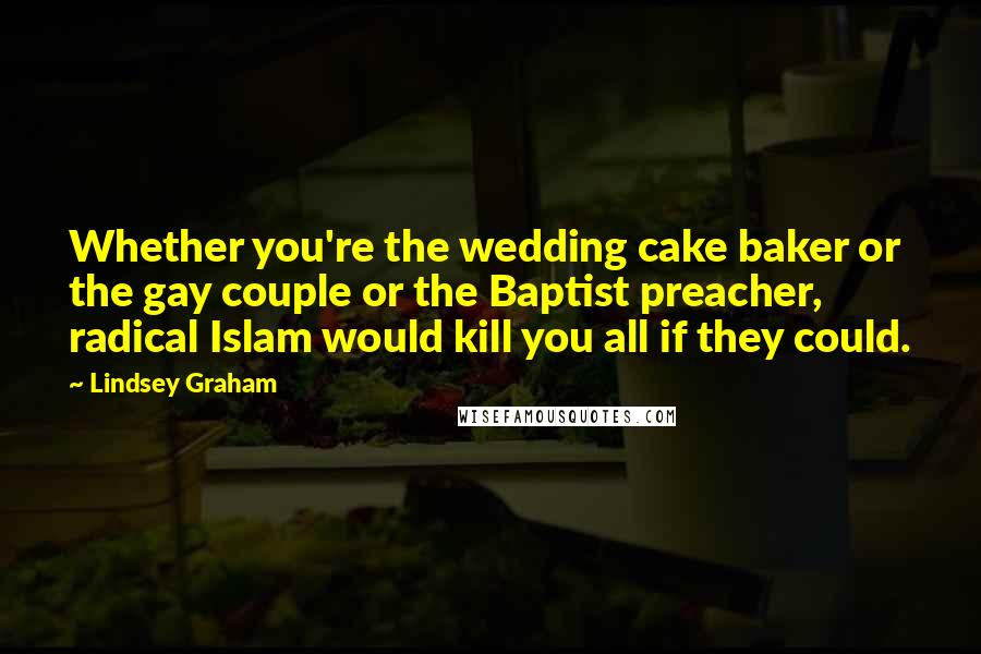 Lindsey Graham Quotes: Whether you're the wedding cake baker or the gay couple or the Baptist preacher, radical Islam would kill you all if they could.