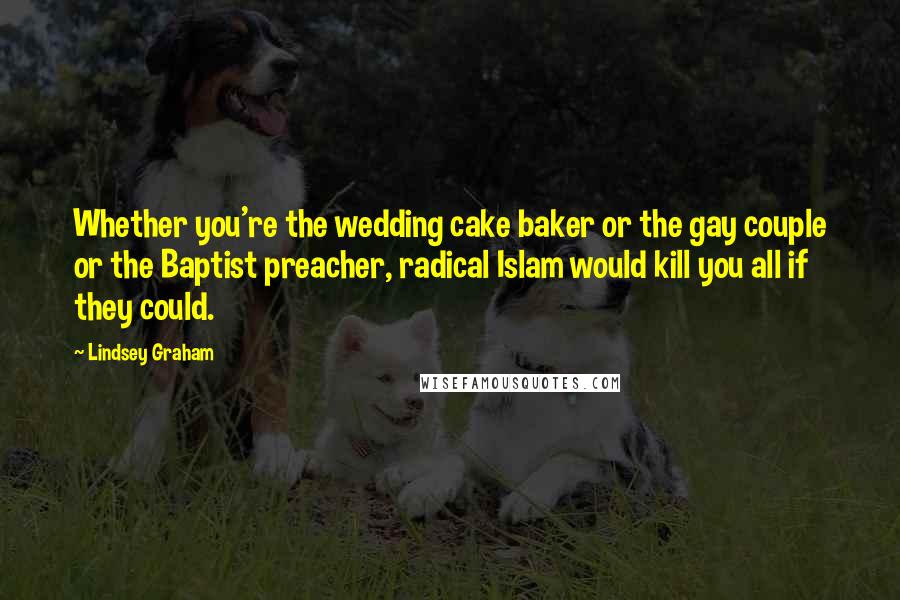 Lindsey Graham Quotes: Whether you're the wedding cake baker or the gay couple or the Baptist preacher, radical Islam would kill you all if they could.