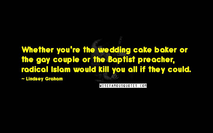 Lindsey Graham Quotes: Whether you're the wedding cake baker or the gay couple or the Baptist preacher, radical Islam would kill you all if they could.