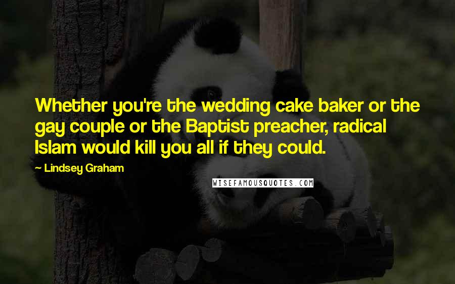 Lindsey Graham Quotes: Whether you're the wedding cake baker or the gay couple or the Baptist preacher, radical Islam would kill you all if they could.