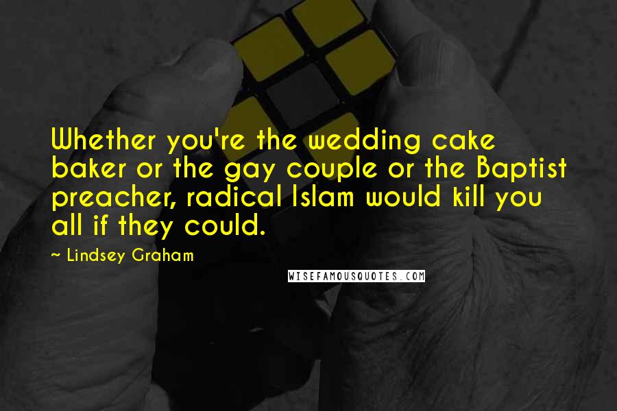 Lindsey Graham Quotes: Whether you're the wedding cake baker or the gay couple or the Baptist preacher, radical Islam would kill you all if they could.
