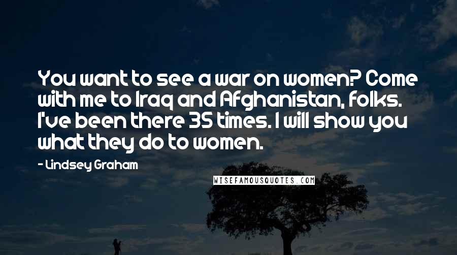 Lindsey Graham Quotes: You want to see a war on women? Come with me to Iraq and Afghanistan, folks. I've been there 35 times. I will show you what they do to women.