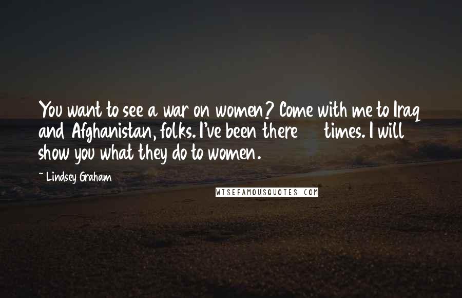Lindsey Graham Quotes: You want to see a war on women? Come with me to Iraq and Afghanistan, folks. I've been there 35 times. I will show you what they do to women.
