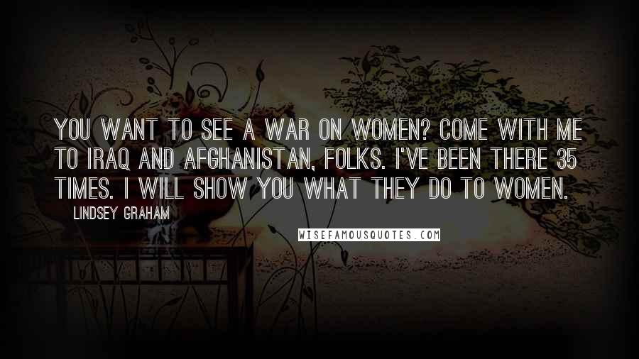 Lindsey Graham Quotes: You want to see a war on women? Come with me to Iraq and Afghanistan, folks. I've been there 35 times. I will show you what they do to women.
