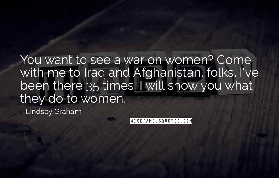 Lindsey Graham Quotes: You want to see a war on women? Come with me to Iraq and Afghanistan, folks. I've been there 35 times. I will show you what they do to women.