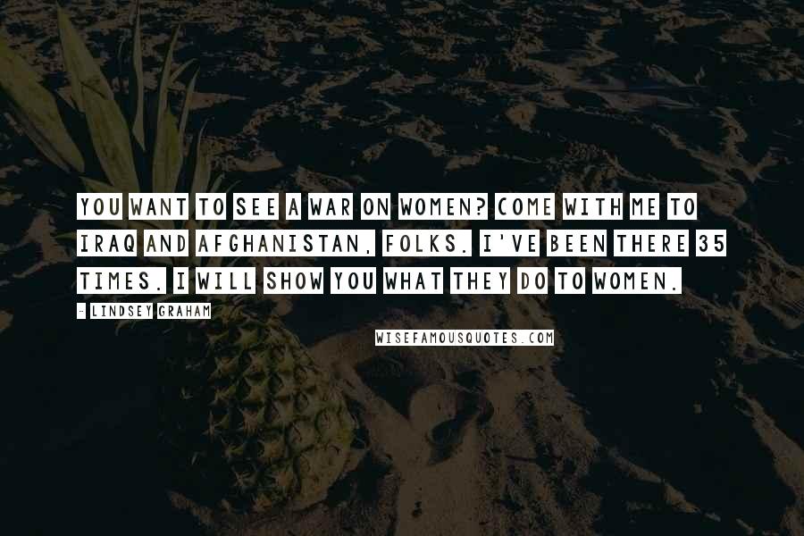 Lindsey Graham Quotes: You want to see a war on women? Come with me to Iraq and Afghanistan, folks. I've been there 35 times. I will show you what they do to women.